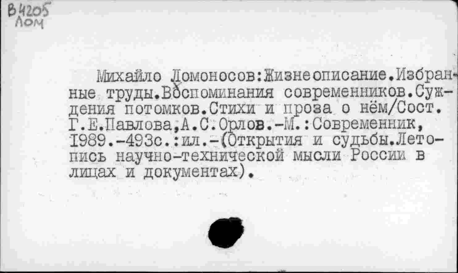 ﻿№20$ г\ог^
Михайло Ломоносов:Низнеописание.Избранные труды.Воспоминания современников.Суждения потомков.Стихи и проза о нём/Сост. Г.Е.Павлова,А.С.Орлов.-М.:Современник, 1989.-493с.:ил.-(Открытия и судьбы.Лето-пись научно-технической мысли России в лицах и документах).